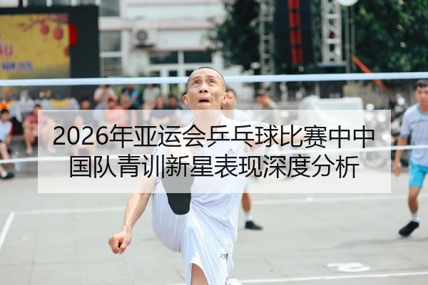 2026年亚运会乒乓球比赛中中国队青训新星表现深度分析