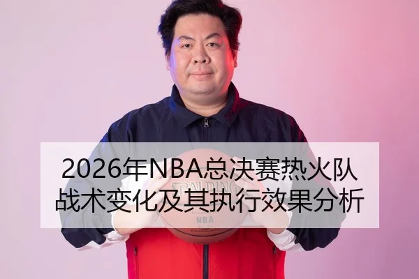 2026年NBA总决赛热火队战术变化及其执行效果分析