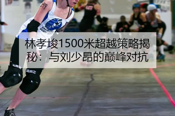 林孝埈1500米超越策略揭秘：与刘少昂的巅峰对抗
